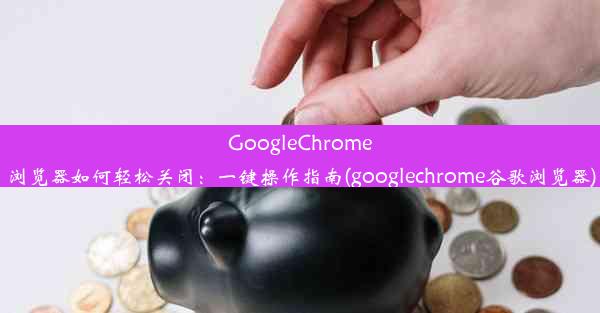 GoogleChrome浏览器如何轻松关闭：一键操作指南(googlechrome谷歌浏览器)