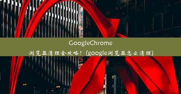 GoogleChrome浏览器清理全攻略！(google浏览器怎么清理)