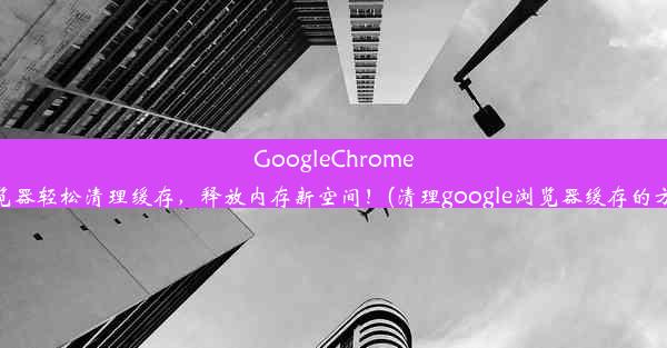 GoogleChrome浏览器轻松清理缓存，释放内存新空间！(清理google浏览器缓存的方法)