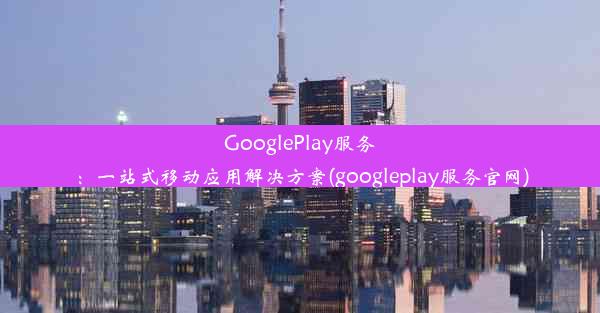 GooglePlay服务：一站式移动应用解决方案(googleplay服务官网)