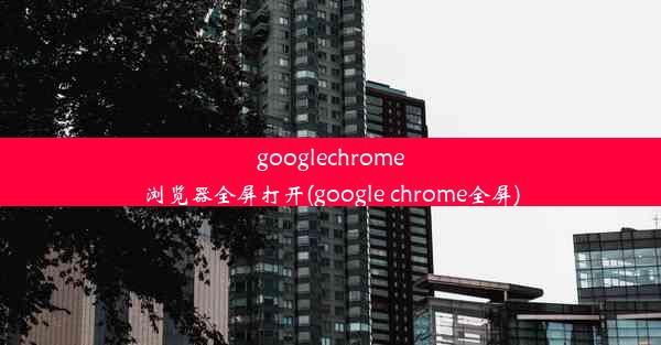 googlechrome浏览器全屏打开(google chrome全屏)