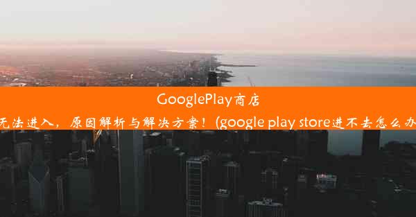 GooglePlay商店无法进入，原因解析与解决方案！(google play store进不去怎么办)