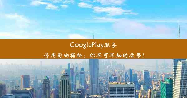 GooglePlay服务停用影响揭秘：你不可不知的后果！