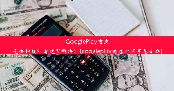 GooglePlay商店无法卸载？看这里解决！(googleplay商店打不开怎么办)