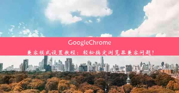 GoogleChrome兼容模式设置教程：轻松搞定浏览器兼容问题！