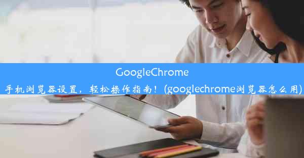 GoogleChrome手机浏览器设置，轻松操作指南！(googlechrome浏览器怎么用)