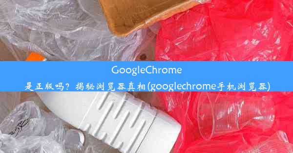 GoogleChrome是正版吗？揭秘浏览器真相(googlechrome手机浏览器)