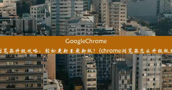 GoogleChrome浏览器升级攻略：轻松更新至最新版！(chrome浏览器怎么升级版本)