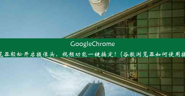 GoogleChrome浏览器轻松开启摄像头，视频功能一键搞定！(谷歌浏览器如何使用摄像)