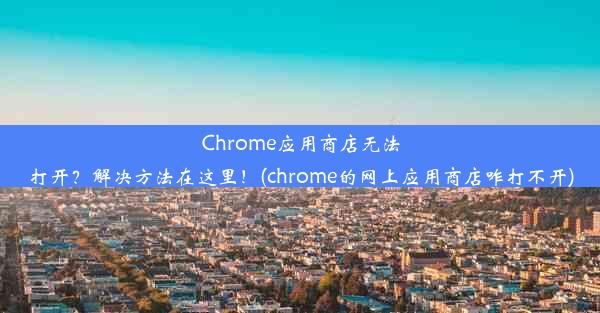 Chrome应用商店无法打开？解决方法在这里！(chrome的网上应用商店咋打不开)