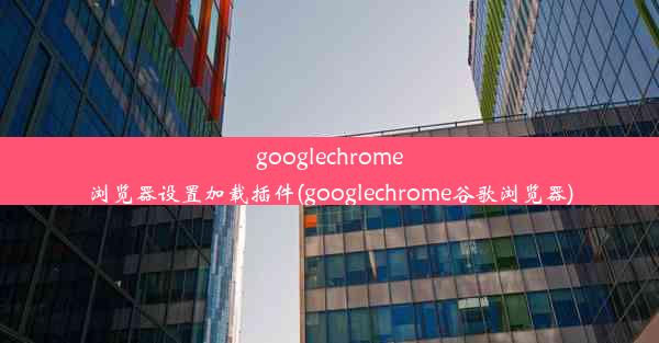 googlechrome浏览器设置加载插件(googlechrome谷歌浏览器)