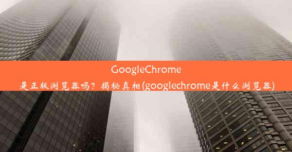 GoogleChrome是正版浏览器吗？揭秘真相(googlechrome是什么浏览器)