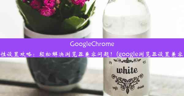 GoogleChrome兼容性设置攻略：轻松解决浏览器兼容问题！(google浏览器设置兼容模式)