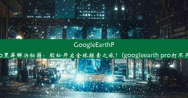 GoogleEarthPro黑屏解决秘籍：轻松开启全球探索之旅！(googleearth pro打不开)