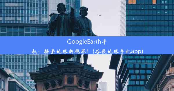 GoogleEarth手机：探索地球新视界！(谷歌地球手机app)