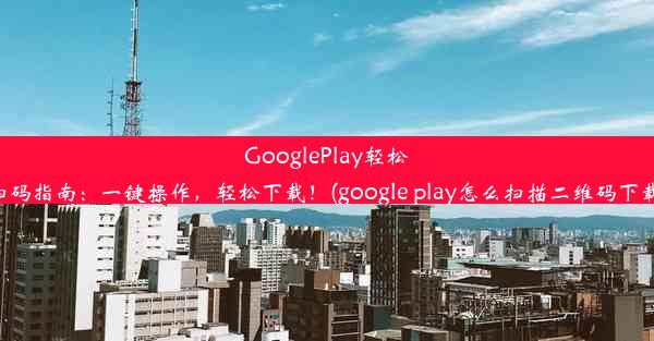 GooglePlay轻松扫码指南：一键操作，轻松下载！(google play怎么扫描二维码下载)