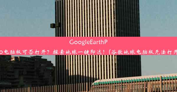 GoogleEarthPro电脑版可否打开？探索地球一键即达！(谷歌地球电脑版无法打开)