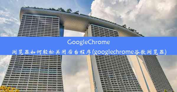 GoogleChrome浏览器如何轻松关闭后台程序(googlechrome谷歌浏览器)