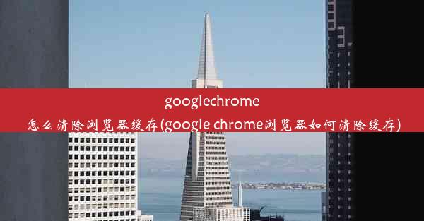 googlechrome怎么清除浏览器缓存(google chrome浏览器如何清除缓存)