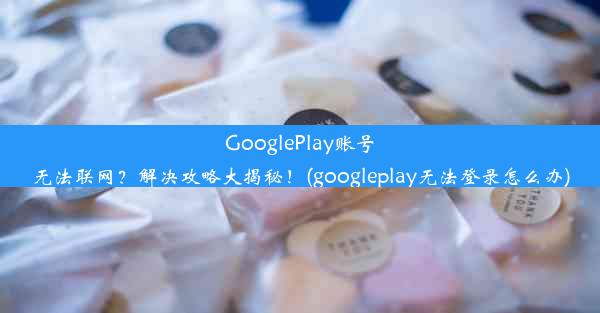 GooglePlay账号无法联网？解决攻略大揭秘！(googleplay无法登录怎么办)