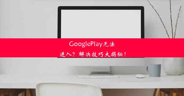 GooglePlay无法进入？解决技巧大揭秘！