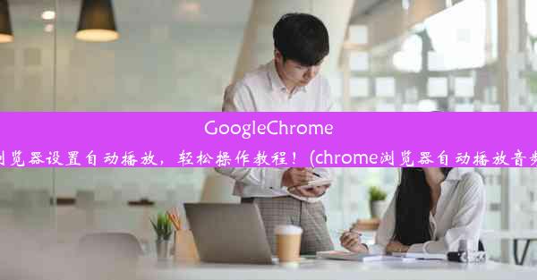 GoogleChrome浏览器设置自动播放，轻松操作教程！(chrome浏览器自动播放音频)