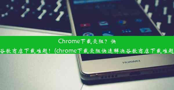 Chrome下载受阻？快速解决谷歌商店下载难题！(chrome下载受阻快速解决谷歌商店下载难题的方法)