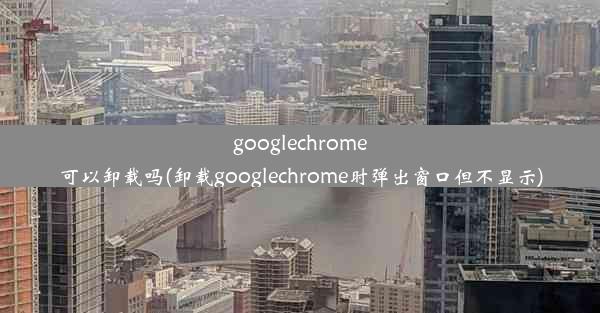 googlechrome可以卸载吗(卸载googlechrome时弹出窗口但不显示)