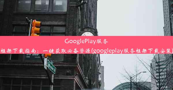 GooglePlay服务框架下载指南：一键获取必备资源(googleplay服务框架下载安装)