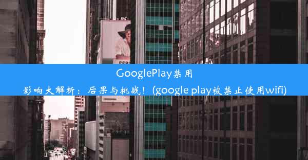 GooglePlay禁用影响大解析：后果与挑战！(google play被禁止使用wifi)