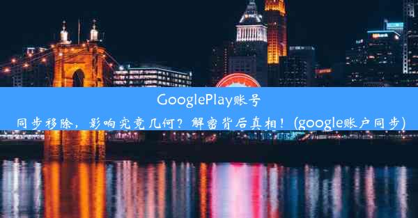 GooglePlay账号同步移除，影响究竟几何？解密背后真相！(google账户同步)