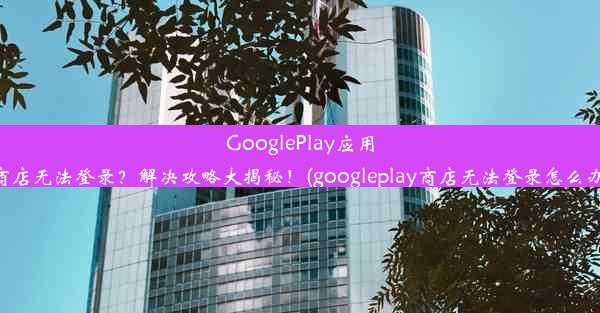 GooglePlay应用商店无法登录？解决攻略大揭秘！(googleplay商店无法登录怎么办)