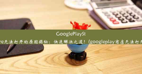 GooglePlayStore无法打开的原因揭秘：快速解决之道！(googleplay商店无法打开)