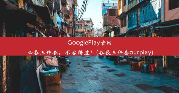 GooglePlay官网必备三件套，不容错过！(谷歌三件套ourplay)