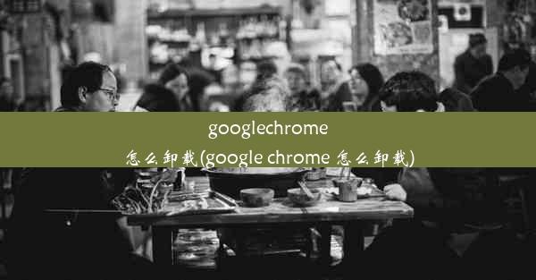 googlechrome怎么卸载(google chrome 怎么卸载)