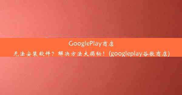 GooglePlay商店无法安装软件？解决方法大揭秘！(googleplay谷歌商店)