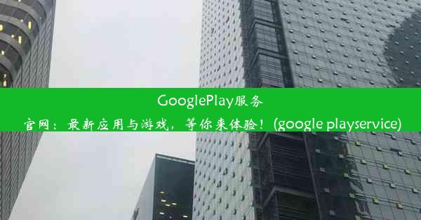 GooglePlay服务官网：最新应用与游戏，等你来体验！(google playservice)