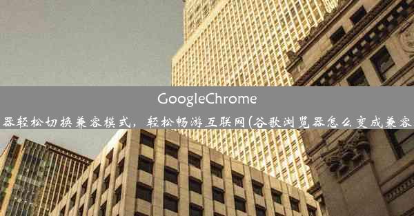 GoogleChrome浏览器轻松切换兼容模式，轻松畅游互联网(谷歌浏览器怎么变成兼容模式)