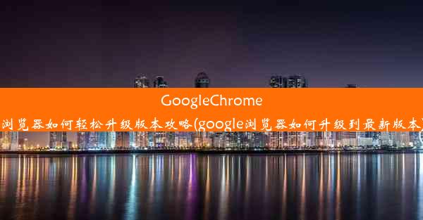 GoogleChrome浏览器如何轻松升级版本攻略(google浏览器如何升级到最新版本)