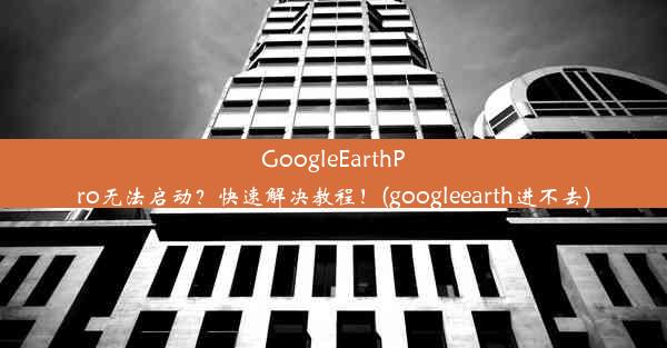 GoogleEarthPro无法启动？快速解决教程！(googleearth进不去)