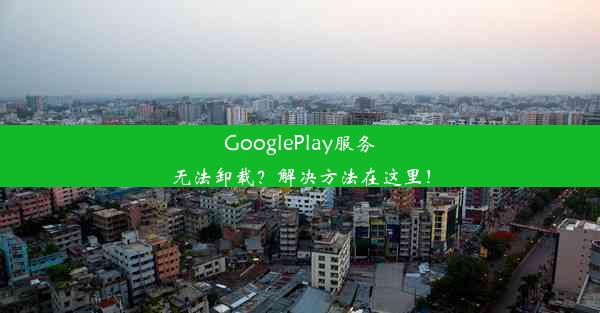 GooglePlay服务无法卸载？解决方法在这里！