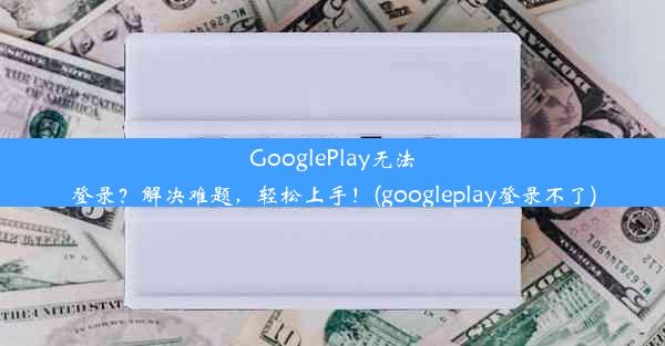 GooglePlay无法登录？解决难题，轻松上手！(googleplay登录不了)