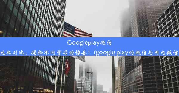 Googleplay微信与内地版对比：揭秘不同背后的惊喜！(google play的微信与国内微信区别)