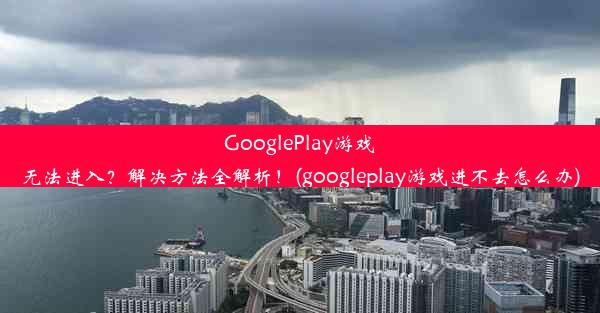 GooglePlay游戏无法进入？解决方法全解析！(googleplay游戏进不去怎么办)