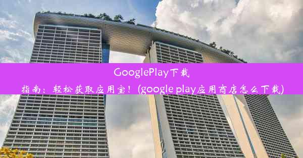 GooglePlay下载指南：轻松获取应用宝！(google play应用商店怎么下载)