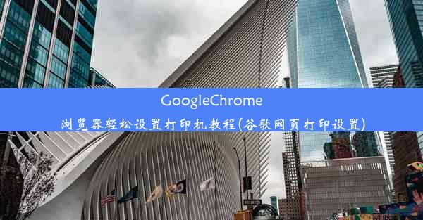 GoogleChrome浏览器轻松设置打印机教程(谷歌网页打印设置)