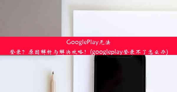 GooglePlay无法登录？原因解析与解决攻略！(googleplay登录不了怎么办)