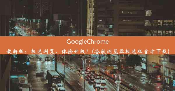 GoogleChrome最新版：极速浏览，体验升级！(谷歌浏览器极速版官方下载)