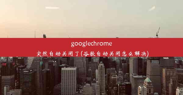 googlechrome突然自动关闭了(谷歌自动关闭怎么解决)