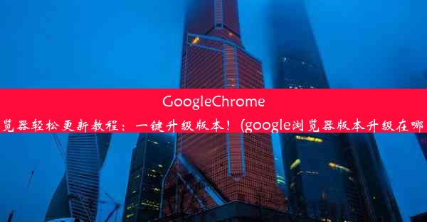 GoogleChrome浏览器轻松更新教程：一键升级版本！(google浏览器版本升级在哪里)